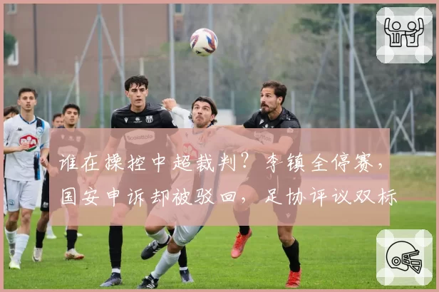 谁在操控中超裁判？李镇全停赛，国安申诉却被驳回，足协评议双标
