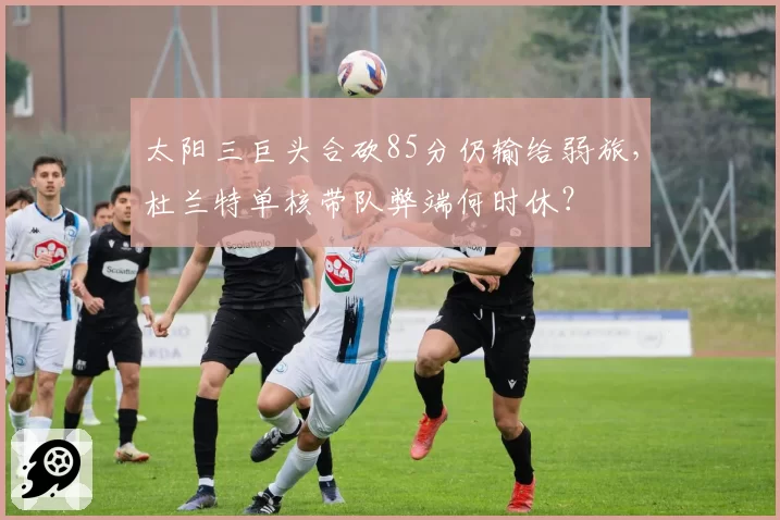 太阳三巨头合砍85分仍输给弱旅，杜兰特单核带队弊端何时休？