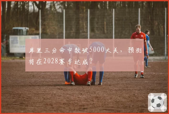 库里三分命中数破5000大关，预测将在2028赛季达成？