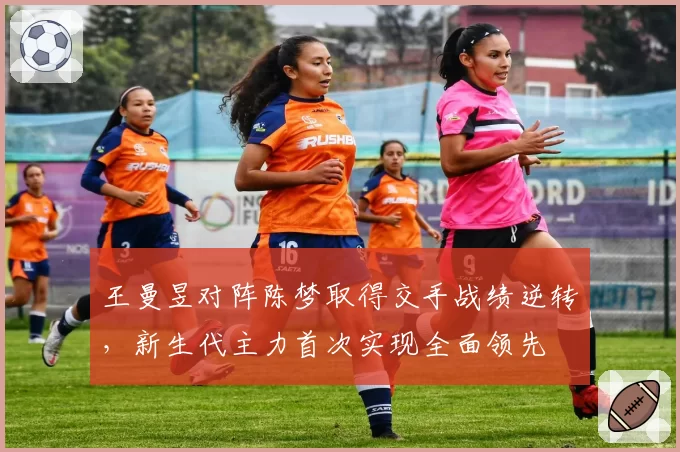 王曼昱对阵陈梦取得交手战绩逆转,新生代主力首次实现全面领先