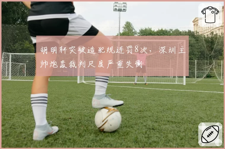 胡明轩突破造犯规连罚8次，深圳主帅炮轰裁判尺度严重失衡