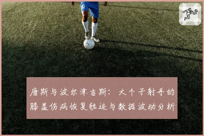 唐斯与波尔津吉斯：大个子射手的膝盖伤病恢复轨迹与数据波动分析