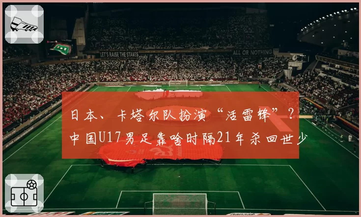 日本、卡塔尔队扮演“活雷锋”？中国U17男足靠啥时隔21年杀回世少赛！