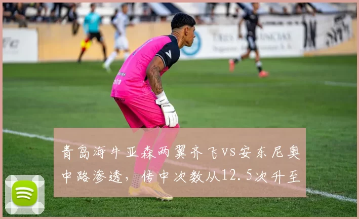 青岛海牛亚森两翼齐飞vs安东尼奥中路渗透，传中次数从12.5次升至22.3次但转化率不足