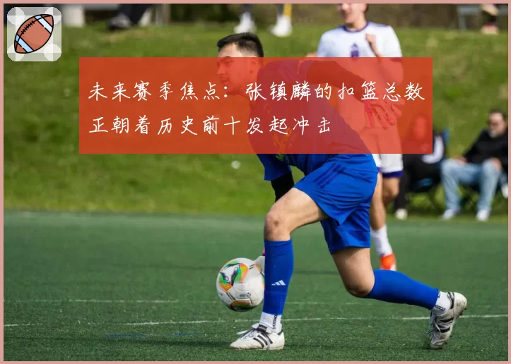 未来赛季焦点:张镇麟的扣篮总数正朝着历史前十发起冲击