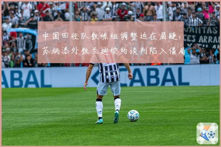 中国田径队教练组调整迫在眉睫，苏炳添外教兰迪续约谈判陷入僵局