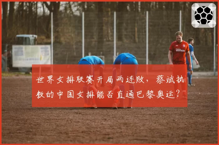 世界女排联赛开局两连败，蔡斌执教的中国女排能否直通巴黎奥运？