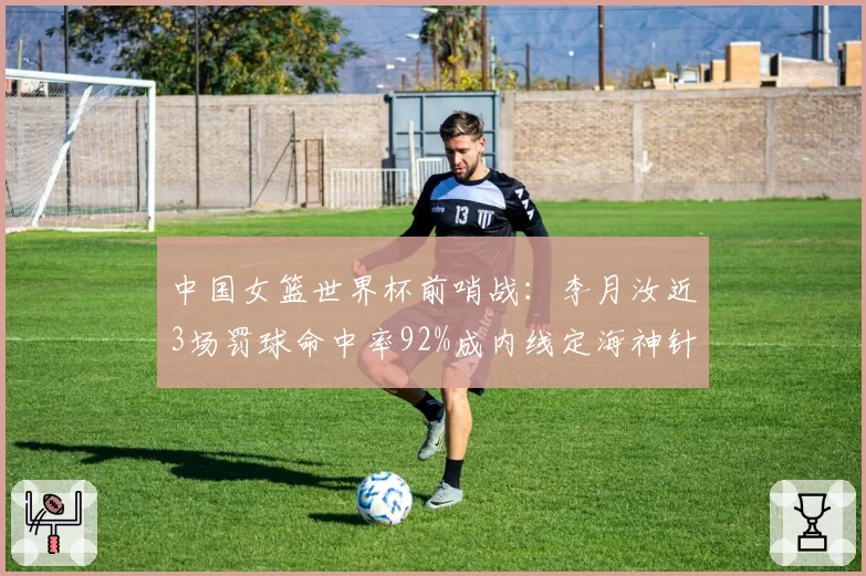 中国女篮世界杯前哨战:李月汝近3场罚球命中率92%成内线定海神针