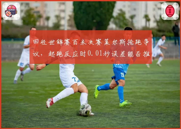 田径世锦赛百米决赛莱尔斯抢跑争议，起跑反应时0.01秒误差能否推翻判罚？