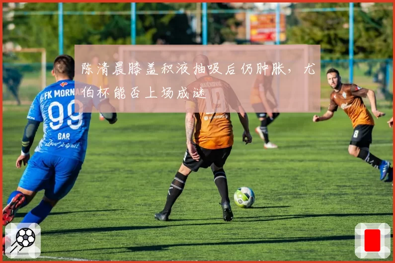 陈清晨膝盖积液抽吸后仍肿胀，尤伯杯能否上场成谜
