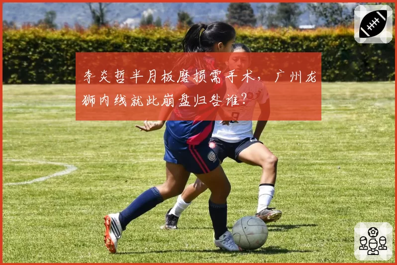 李炎哲半月板磨损需手术，广州龙狮内线就此崩盘归咎谁？