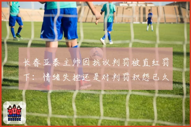 长春亚泰主帅因抗议判罚被直红罚下：情绪失控还是对判罚积怨已久？