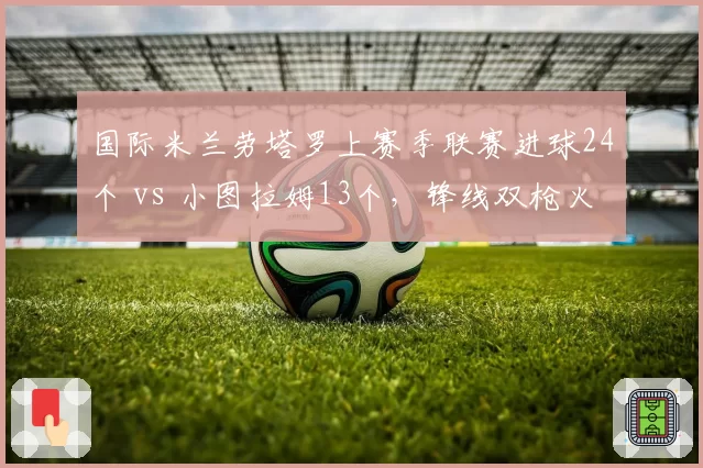 国际米兰劳塔罗上赛季联赛进球24个 vs 小图拉姆13个，锋线双枪火力分布不均
