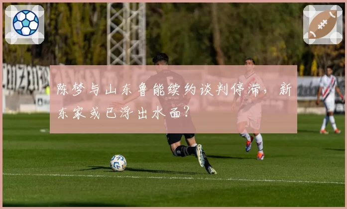 陈梦与山东鲁能续约谈判停滞，新东家或已浮出水面？