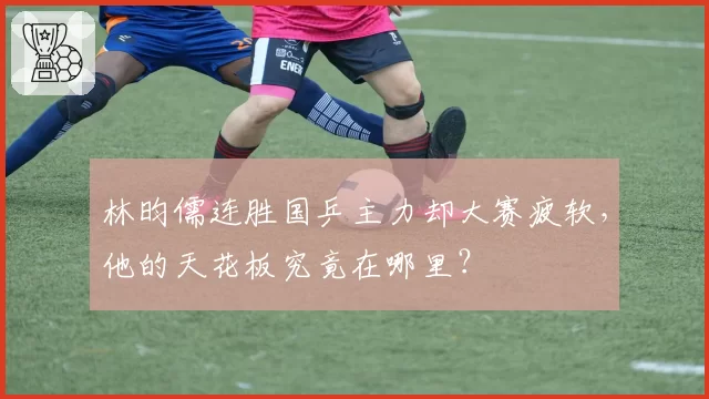 林昀儒连胜国乒主力却大赛疲软，他的天花板究竟在哪里？