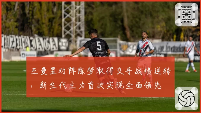 王曼昱对阵陈梦取得交手战绩逆转，新生代主力首次实现全面领先