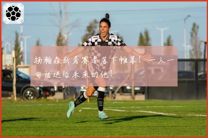 杨瀚森新秀赛季落下帷幕！一人一句话送给未来的他！