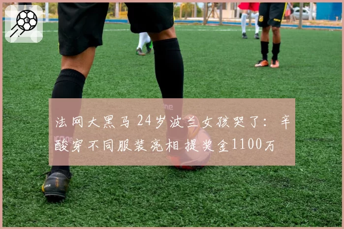 法网大黑马 24岁波兰女孩哭了：辛酸穿不同服装亮相 提奖金1100万