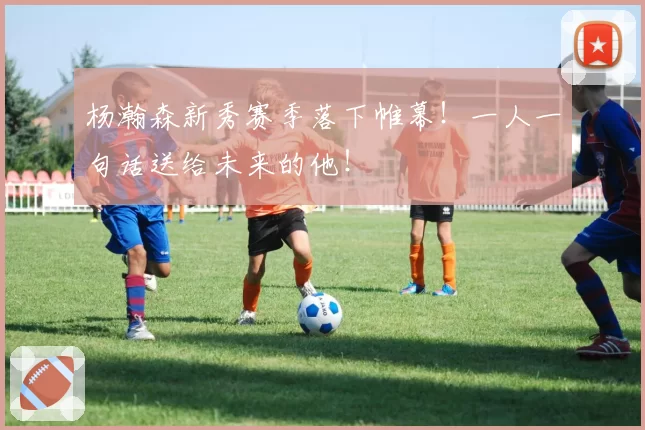 杨瀚森新秀赛季落下帷幕！一人一句话送给未来的他！
