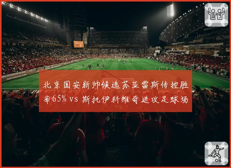 北京国安新帅候选苏亚雷斯传控胜率65% vs 斯托伊科维奇进攻足球场均2.1球,风格取舍成焦点