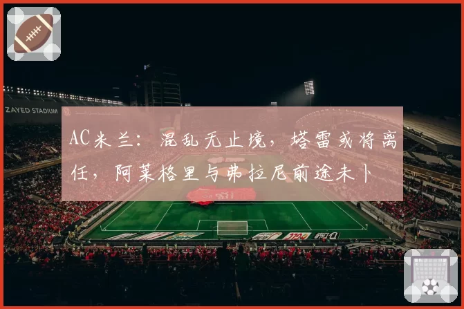 AC米兰：混乱无止境，塔雷或将离任，阿莱格里与弗拉尼前途未卜