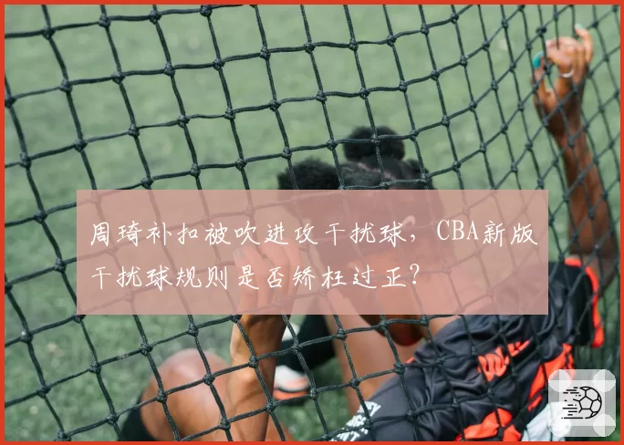 周琦补扣被吹进攻干扰球,CBA新版干扰球规则是否矫枉过正?