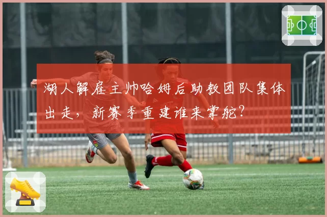 湖人解雇主帅哈姆后助教团队集体出走，新赛季重建谁来掌舵？