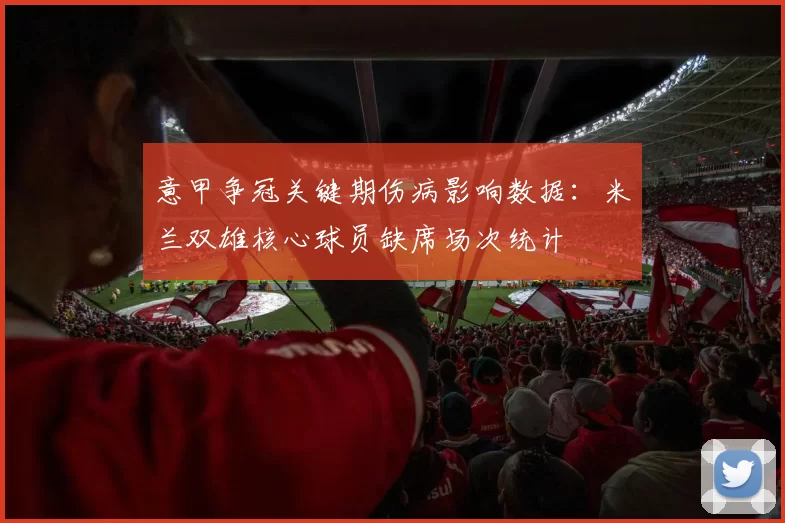意甲争冠关键期伤病影响数据：米兰双雄核心球员缺席场次统计
