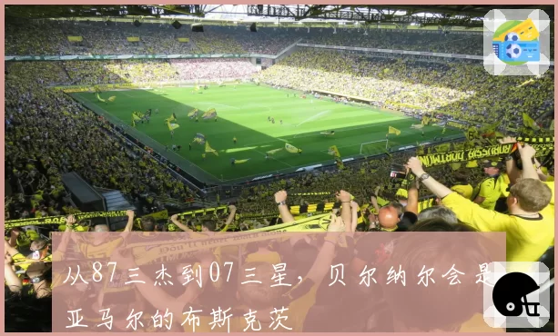 从87三杰到07三星，贝尔纳尔会是亚马尔的布斯克茨