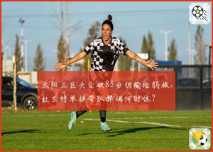 太阳三巨头合砍85分仍输给弱旅，杜兰特单核带队弊端何时休？
