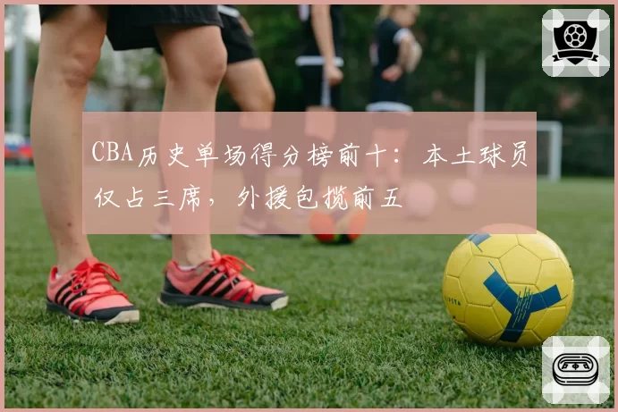 CBA历史单场得分榜前十：本土球员仅占三席，外援包揽前五