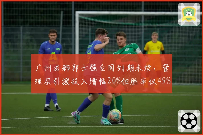 广州龙狮郭士强合同到期未续，管理层引援投入增幅20%但胜率仅49%投入产出比