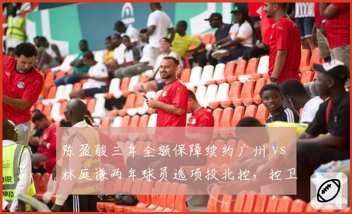 陈盈骏三年全额保障续约广州 vs 林庭谦两年球员选项投北控，控卫合同风险偏好迥异