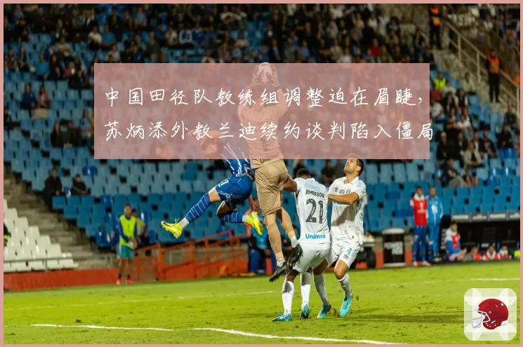 中国田径队教练组调整迫在眉睫，苏炳添外教兰迪续约谈判陷入僵局