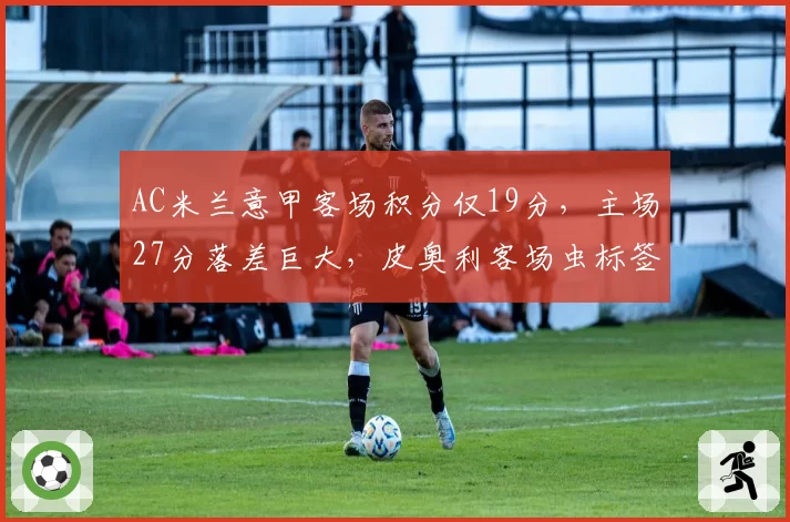 AC米兰意甲客场积分仅19分，主场27分落差巨大，皮奥利客场虫标签难摘