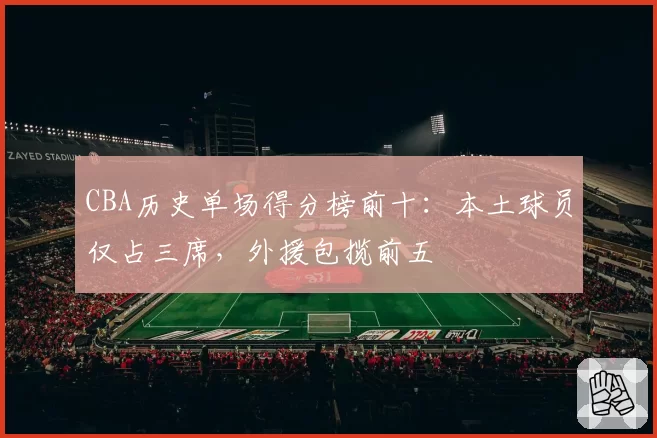 CBA历史单场得分榜前十：本土球员仅占三席，外援包揽前五