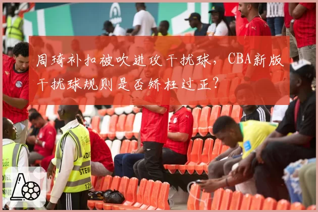 周琦补扣被吹进攻干扰球,CBA新版干扰球规则是否矫枉过正?