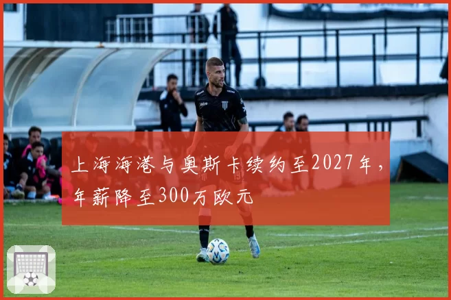 上海海港与奥斯卡续约至2027年，年薪降至300万欧元