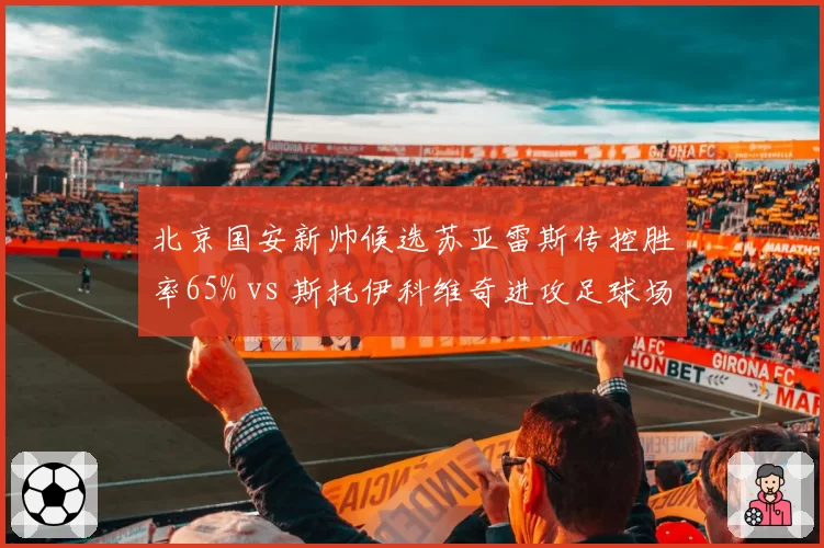 北京国安新帅候选苏亚雷斯传控胜率65% vs 斯托伊科维奇进攻足球场均2.1球,风格取舍成焦点