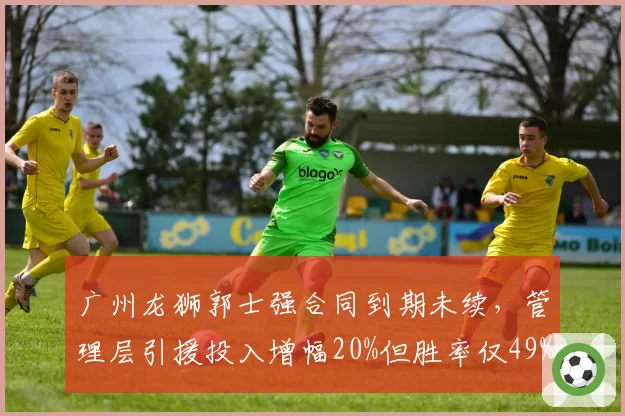 广州龙狮郭士强合同到期未续，管理层引援投入增幅20%但胜率仅49%投入产出比