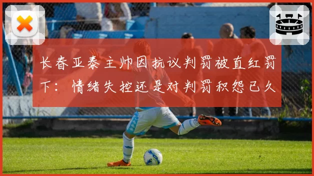 长春亚泰主帅因抗议判罚被直红罚下：情绪失控还是对判罚积怨已久？