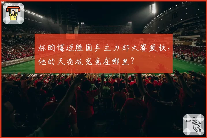 林昀儒连胜国乒主力却大赛疲软，他的天花板究竟在哪里？