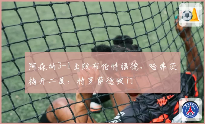 阿森纳3-1击败布伦特福德,哈弗茨梅开二度,特罗萨德破门