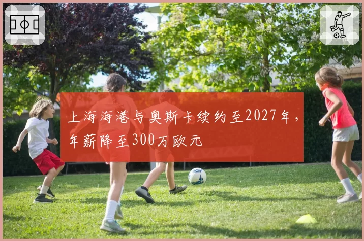上海海港与奥斯卡续约至2027年，年薪降至300万欧元