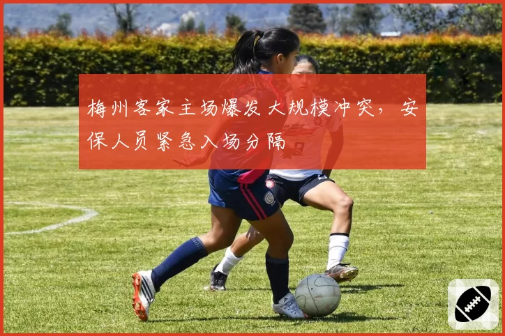 梅州客家主场爆发大规模冲突,安保人员紧急入场分隔