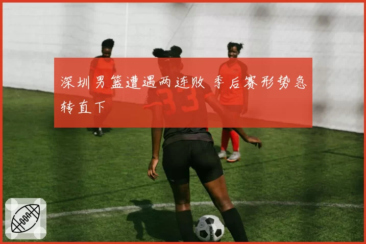 深圳男篮遭遇两连败 季后赛形势急转直下