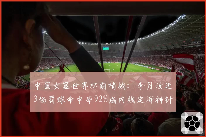 中国女篮世界杯前哨战：李月汝近3场罚球命中率92%成内线定海神针