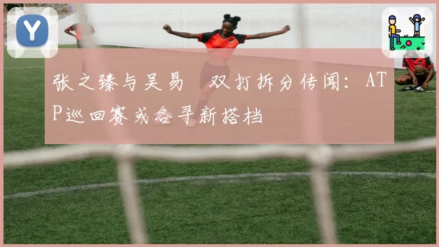 张之臻与吴易昺双打拆分传闻:ATP巡回赛或各寻新搭档