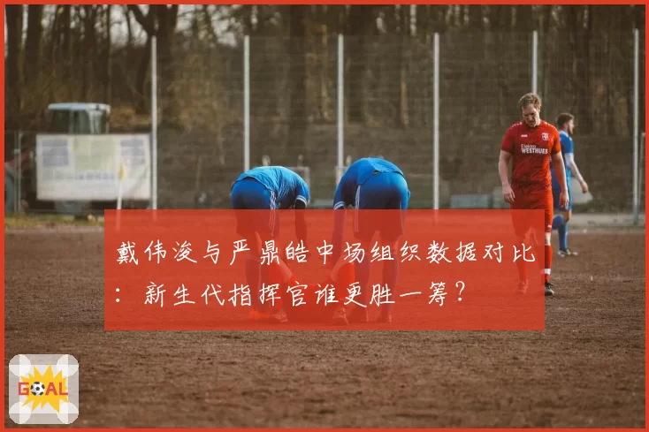 戴伟浚与严鼎皓中场组织数据对比：新生代指挥官谁更胜一筹？