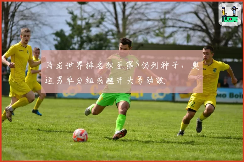 马龙世界排名跌至第5仍列种子，奥运男单分组或避开头号劲敌
